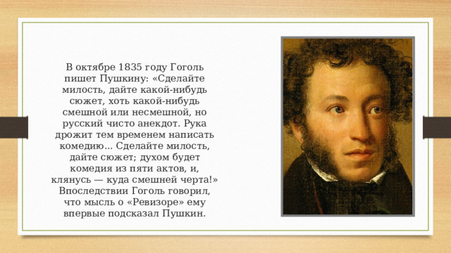 В октябре 1835 году Гоголь пишет Пушкину: «Сделайте милость, дайте какой-нибудь сюжет, хоть какой-нибудь смешной или несмешной, но русский чисто анекдот. Рука дрожит тем временем написать комедию... Сделайте милость, дайте сюжет; духом будет комедия из пяти актов, и, клянусь — куда смешней черта!» Впоследствии Гоголь говорил, что мысль о «Ревизоре» ему впервые подсказал Пушкин. 