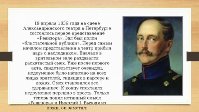19 апреля 1836 года на сцене Александринского театра в Петербурге состоялось первое представление «Ревизора». Зал был полон «блистательной публики». Перед самым началом представления в театр прибыл царь с наследником. Вначале в зрительном зале раздавался раскатистый смех. Уже после первого акта, свидетельствует очевидец, недоумение было написано на всех лицах зрителей, сидящих в партере и ложах. Смех становился все сдержаннее. К концу спектакля недоумение перешло в ярость. Только теперь понял истинный смысл «Ревизора» и Николай I. Выходя из ложи, он заметил: — Ну и пьеска! Всем досталось, а мне — более всех! 