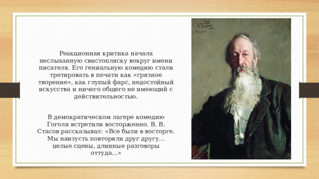 Реакционная критика начала неслыханную свистопляску вокруг имени писателя. Его гениальную комедию стали третировать в печати как «грязное творение», как глупый фарс, недостойный искусства и ничего общего не имеющий с действительностью. В демократическом лагере комедию Гоголя встретили восторженно. В. В. Стасов рассказывал: «Все были в восторге. Мы наизусть повторяли друг другу... целые сцены, длинные разговоры оттуда...» 