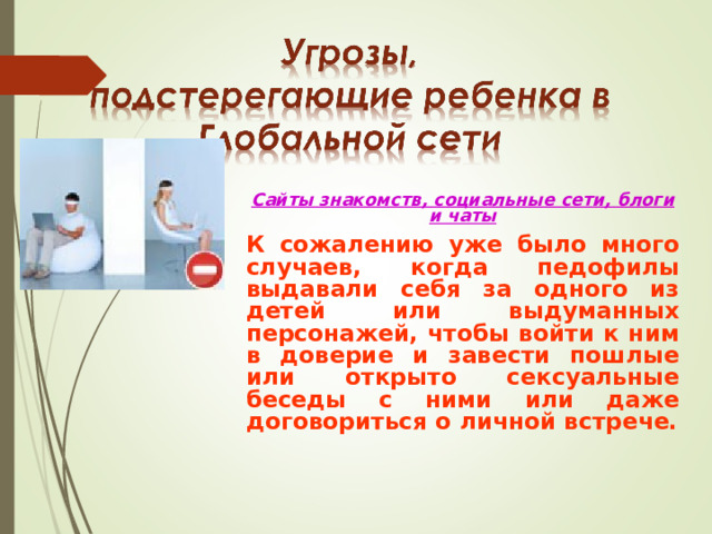 Сайты знакомств, социальные сети, блоги и чаты К сожалению уже было много случаев, когда педофилы выдавали себя за одного из детей или выдуманных персонажей, чтобы войти к ним в доверие и завести пошлые или открыто сексуальные беседы с ними или даже договориться о личной встрече.  