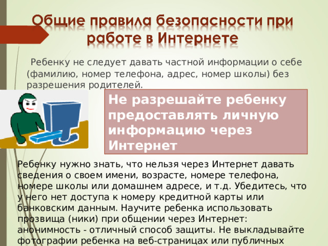  Ребенку не следует давать частной информации о себе (фамилию, номер телефона, адрес, номер школы) без разрешения родителей. Не разрешайте ребенку предоставлять личную информацию через Интернет Ребенку нужно знать, что нельзя через Интернет давать сведения о своем имени, возрасте, номере телефона, номере школы или домашнем адресе, и т.д. Убедитесь, что у него нет доступа к номеру кредитной карты или банковским данным. Научите ребенка использовать прозвища (ники) при общении через Интернет: анонимность - отличный способ защиты. Не выкладывайте фотографии ребенка на веб-страницах или публичных форумах. 