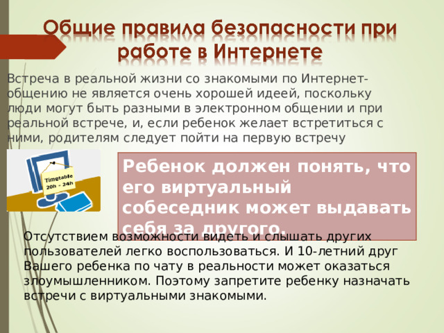 Встреча в реальной жизни со знакомыми по Интернет-общению не является очень хорошей идеей, поскольку люди могут быть разными в электронном общении и при реальной встрече, и, если ребенок желает встретиться с ними, родителям следует пойти на первую встречу вместе. Ребенок должен понять, что его виртуальный собеседник может выдавать себя за другого. Отсутствием возможности видеть и слышать других пользователей легко воспользоваться. И 10-летний друг Вашего ребенка по чату в реальности может оказаться злоумышленником. Поэтому запретите ребенку назначать встречи с виртуальными знакомыми. 