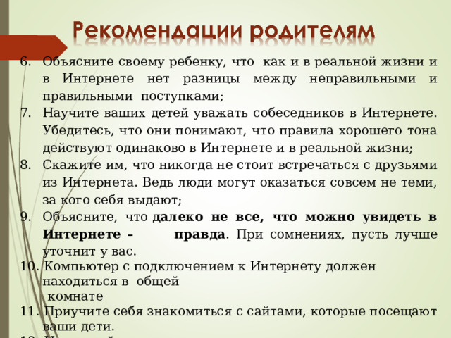 Объясните своему ребенку, что как и в реальной жизни и в Интернете нет разницы между неправильными и правильными поступками; Научите ваших детей уважать собеседников в Интернете. Убедитесь, что они понимают, что правила хорошего тона действуют одинаково в Интернете и в реальной жизни; Скажите им, что никогда не стоит встречаться с друзьями из Интернета. Ведь люди могут оказаться совсем не теми, за кого себя выдают; Объясните, что  далеко не все, что можно увидеть в Интернете – правда . При сомнениях, пусть лучше уточнит у вас. 10. Компьютер с подключением к Интернету должен находиться в общей  комнате 11. Приучите себя знакомиться с сайтами, которые посещают ваши дети. 12. Используйте современные программы, которые предоставляют  возможность фильтрации содержимого сайтов, контролировать  места посещения и деятельность там. 