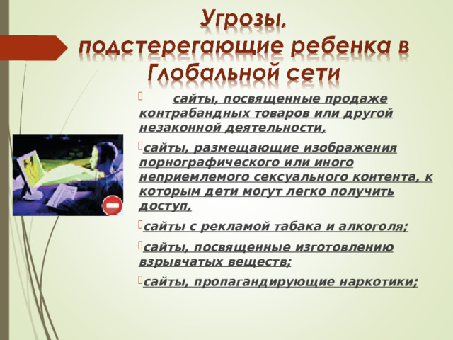  сайты, посвященные продаже контрабандных товаров или другой незаконной деятельности, сайты, размещающие изображения порнографического или иного неприемлемого сексуального контента, к которым дети могут легко получить доступ, сайты с рекламой табака и алкоголя; сайты, посвященные изготовлению взрывчатых веществ; сайты, пропагандирующие наркотики; 