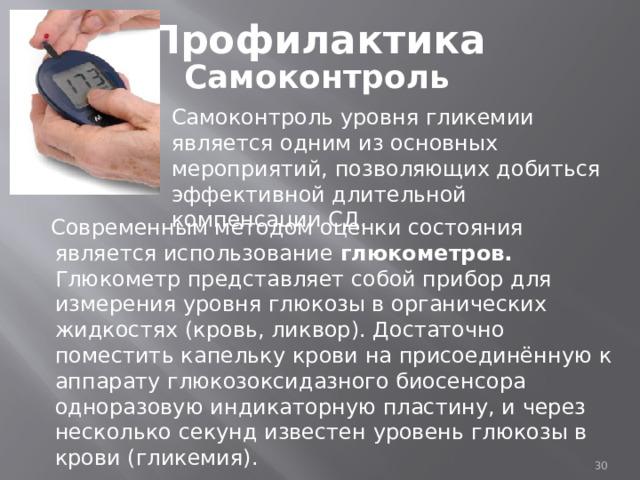 Профилактика Самоконтроль Самоконтроль уровня гликемии является одним из основных мероприятий, позволяющих добиться эффективной длительной компенсации СД.  Современным методом оценки состояния является использование глюкометров. Глюкометр представляет собой прибор для измерения уровня глюкозы в органических жидкостях (кровь, ликвор). Достаточно поместить капельку крови на присоединённую к аппарату глюкозоксидазного биосенсора одноразовую индикаторную пластину, и через несколько секунд известен уровень глюкозы в крови (гликемия).  