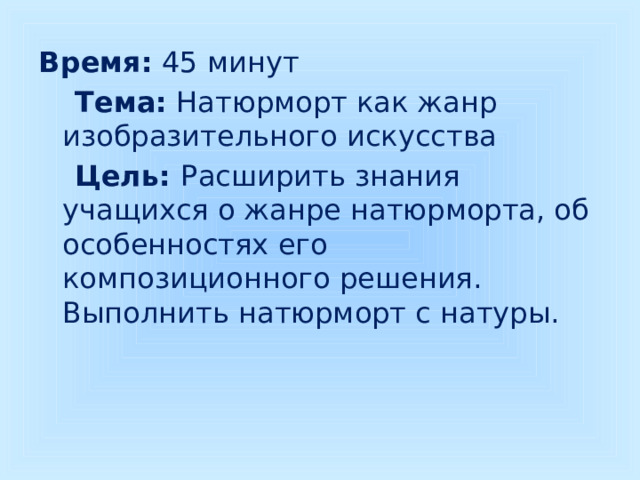 Время: 45 минут  Тема: Натюрморт как жанр изобразительного искусства  Цель: Расширить знания учащихся о жанре натюрморта, об особенностях его композиционного решения. Выполнить натюрморт с натуры. 