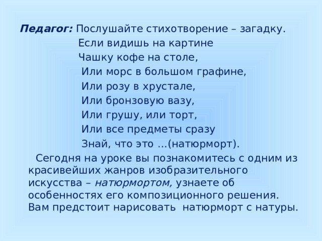 Педагог: Послушайте стихотворение – загадку.  Если видишь на картине  Чашку кофе на столе,  Или морс в большом графине,  Или розу в хрустале,  Или бронзовую вазу,  Или грушу, или торт,  Или все предметы сразу  Знай, что это …(натюрморт).  Сегодня на уроке вы познакомитесь с одним из красивейших жанров изобразительного искусства – натюрмортом, узнаете об особенностях его композиционного решения. Вам предстоит нарисовать натюрморт с натуры. 