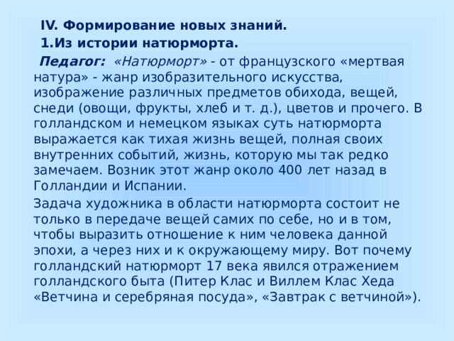  IV. Формирование новых знаний.  1.Из истории натюрморта.  Педагог: «Натюрморт» - от французского «мертвая натура» - жанр изобразительного искусства, изображение различных предметов обихода, вещей, снеди (овощи, фрукты, хлеб и т. д.), цветов и прочего. В голландском и немецком языках суть натюрморта выражается как тихая жизнь вещей, полная своих внутренних событий, жизнь, которую мы так редко замечаем. Возник этот жанр около 400 лет назад в Голландии и Испании.  Задача художника в области натюрморта состоит не только в передаче вещей самих по себе, но и в том, чтобы выразить отношение к ним человека данной эпохи, а через них и к окружающему миру. Вот почему голландский натюрморт 17 века явился отражением голландского быта (Питер Клас и Виллем Клас Хеда «Ветчина и серебряная посуда», «Завтрак с ветчиной»). 