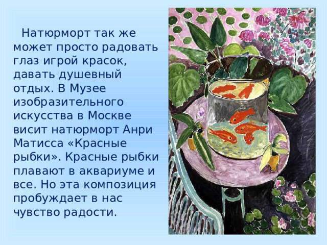  Натюрморт так же может просто радовать глаз игрой красок, давать душевный отдых. В Музее изобразительного искусства в Москве висит натюрморт Анри Матисса «Красные рыбки». Красные рыбки плавают в аквариуме и все. Но эта композиция пробуждает в нас чувство радости. 