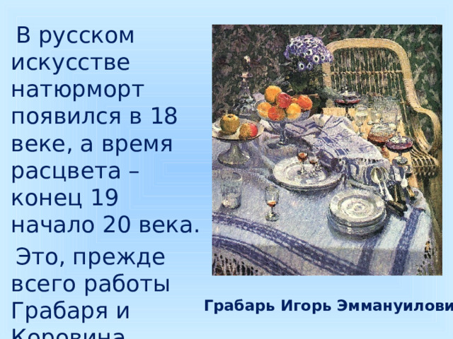  В русском искусстве натюрморт появился в 18 веке, а время расцвета – конец 19 начало 20 века.  Это, прежде всего работы Грабаря и Коровина. Грабарь Игорь Эммануилович 