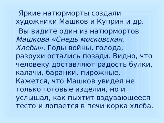  Яркие натюрморты создали художники Машков и Куприн и др.  Вы видите один из натюрмортов Машкова «Снедь московская. Хлебы». Годы войны, голода, разрухи остались позади. Видно, что человеку доставляют радость булки, калачи, баранки, пирожные. Кажется, что Машков увидел не только готовые изделия, но и услышал, как пыхтит вздувающееся тесто и лопается в печи корка хлеба. 