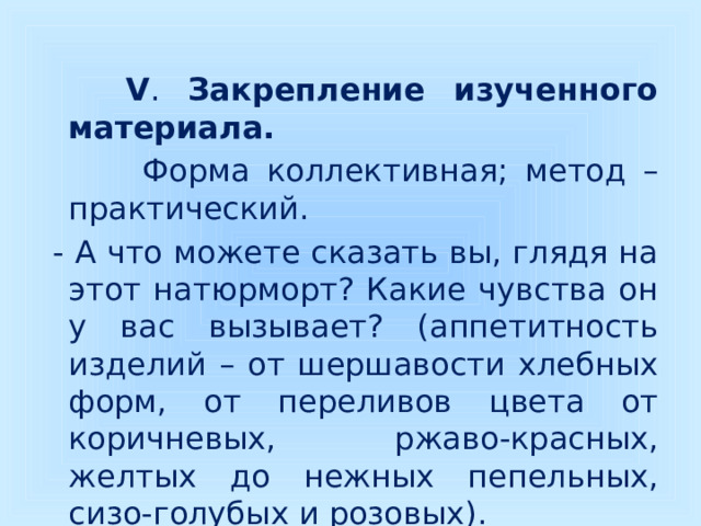  V . Закрепление изученного материала.  Форма коллективная; метод – практический.  - А что можете сказать вы, глядя на этот натюрморт? Какие чувства он у вас вызывает? (аппетитность изделий – от шершавости хлебных форм, от переливов цвета от коричневых, ржаво-красных, желтых до нежных пепельных, сизо-голубых и розовых). 
