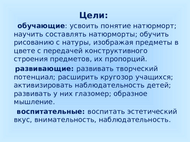 Цели:  обучающие : усвоить понятие натюрморт; научить составлять натюрморты; обучить рисованию с натуры, изображая предметы в цвете с передачей конструктивного строения предметов, их пропорций.  развивающие: развивать творческий потенциал; расширить кругозор учащихся; активизировать наблюдательность детей; развивать у них глазомер; образное мышление.  воспитательные: воспитать эстетический вкус, внимательность, наблюдательность. 