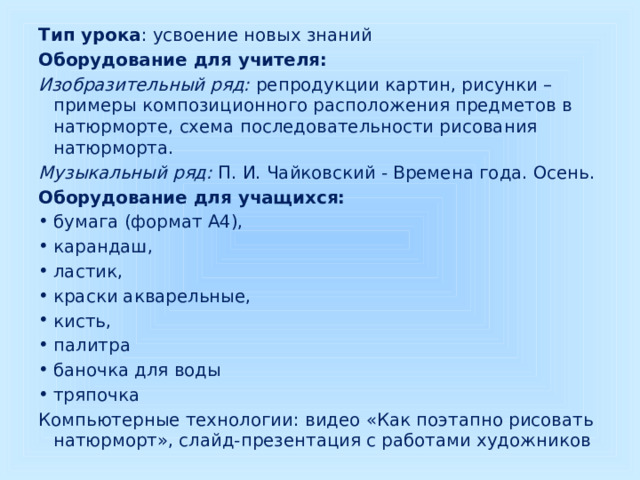 Тип урока : усвоение новых знаний Оборудование для учителя: Изобразительный ряд: репродукции картин, рисунки – примеры композиционного расположения предметов в натюрморте, схема последовательности рисования натюрморта. Музыкальный ряд: П. И. Чайковский - Времена года. Осень. Оборудование для учащихся: бумага (формат А4), карандаш, ластик, краски акварельные, кисть, палитра баночка для воды тряпочка Компьютерные технологии: видео «Как поэтапно рисовать натюрморт», слайд-презентация с работами художников  