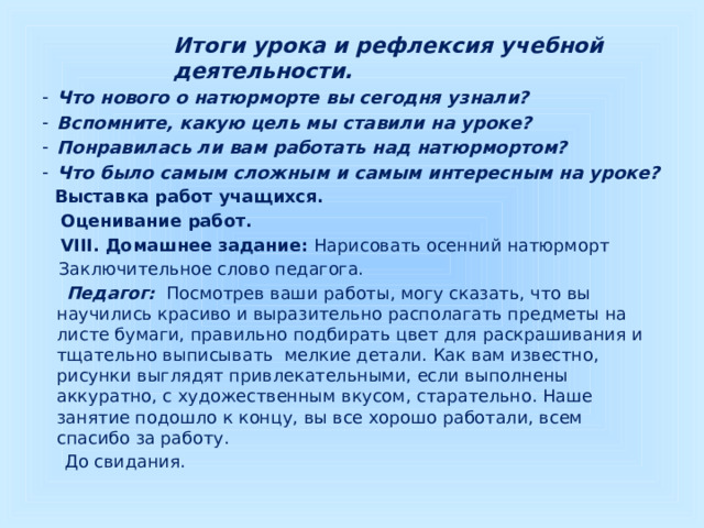 Итоги урока и рефлексия учебной деятельности.  Что нового о натюрморте вы сегодня узнали? Вспомните, какую цель мы ставили на уроке? Понравилась ли вам работать над натюрмортом? Что было самым сложным и самым интересным на уроке?    Выставка работ учащихся.  Оценивание работ.  VIII. Домашнее задание: Нарисовать осенний натюрморт   Заключительное слово педагога.   Педагог:  Посмотрев ваши работы, могу сказать, что вы научились красиво и выразительно располагать предметы на листе бумаги, правильно подбирать цвет для раскрашивания и тщательно выписывать мелкие детали. Как вам известно, рисунки выглядят привлекательными, если выполнены аккуратно, с художественным вкусом, старательно. Наше занятие подошло к концу, вы все хорошо работали, всем спасибо за работу.  До свидания. 