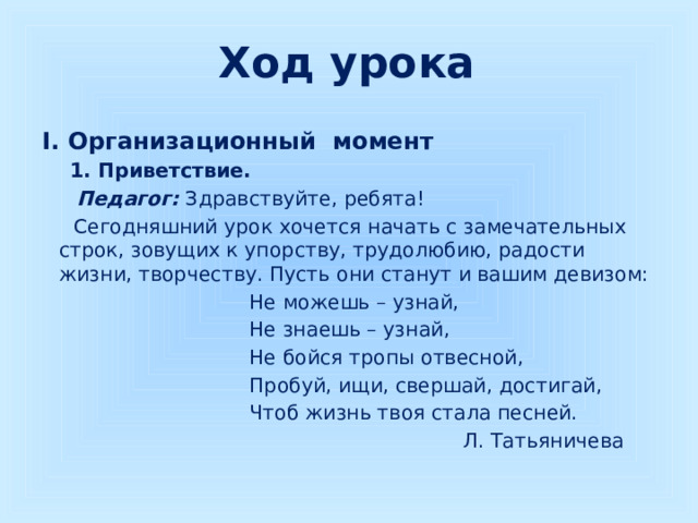 Ход урока I. Организационный момент  1. Приветствие.  Педагог:  Здравствуйте, ребята!  Сегодняшний урок хочется начать с замечательных строк, зовущих к упорству, трудолюбию, радости жизни, творчеству. Пусть они станут и вашим девизом:  Не можешь – узнай,  Не знаешь – узнай,  Не бойся тропы отвесной,  Пробуй, ищи, свершай, достигай,  Чтоб жизнь твоя стала песней.  Л. Татьяничева  