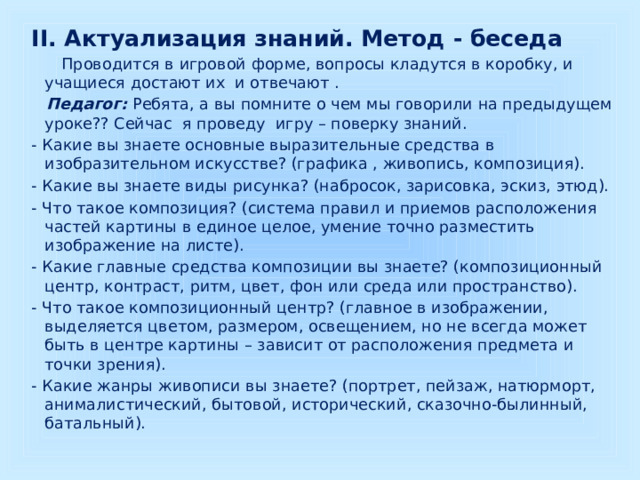 II. Актуализация знаний. Метод - беседа  Проводится в игровой форме, вопросы кладутся в коробку, и учащиеся достают их и отвечают .  Педагог:  Ребята, а вы помните о чем мы говорили на предыдущем уроке?? Сейчас я проведу игру – поверку знаний. - Какие вы знаете основные выразительные средства в изобразительном искусстве? (графика , живопись, композиция). - Какие вы знаете виды рисунка? (набросок, зарисовка, эскиз, этюд). - Что такое композиция? (система правил и приемов расположения частей картины в единое целое, умение точно разместить изображение на листе). - Какие главные средства композиции вы знаете? (композиционный центр, контраст, ритм, цвет, фон или среда или пространство). - Что такое композиционный центр? (главное в изображении, выделяется цветом, размером, освещением, но не всегда может быть в центре картины – зависит от расположения предмета и точки зрения). - Какие жанры живописи вы знаете? (портрет, пейзаж, натюрморт, анималистический, бытовой, исторический, сказочно-былинный, батальный). 