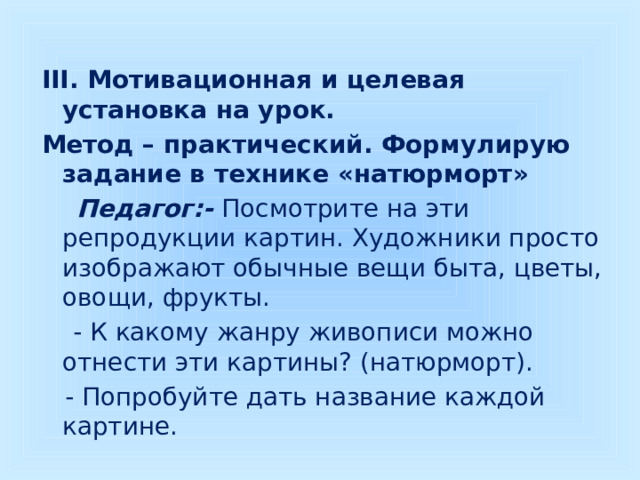 III. Мотивационная и целевая установка на урок. Метод – практический. Формулирую задание в технике «натюрморт»  Педагог:-  Посмотрите на эти репродукции картин. Художники просто изображают обычные вещи быта, цветы, овощи, фрукты.  - К какому жанру живописи можно отнести эти картины? (натюрморт).  - Попробуйте дать название каждой картине. 