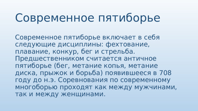 Современное пятиборье Современное пятиборье включает в себя следующие дисциплины: фехтование, плавание, конкур, бег и стрельба. Предшественником считается античное пятиборье (бег, метание копья, метание диска, прыжок и борьба) появившееся в 708 году до н.э. Соревнования по современному многоборью проходят как между мужчинами, так и между женщинами. 