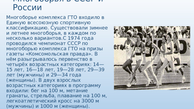 Многоборья в СССР и России Многоборье комплекса ГТО входило в Единую всесоюзную спортивную классификацию. Существовали зимнее и летнее многоборья, в каждом по несколько вариантов.С 1974 года проводился чемпионат СССР по многоборью комплекса ГТО на призы газеты «Комсомольская правда». В нём разыгрывалось первенство в четырёх возрастных категориях: 14—15 лет, 16—18 лет, 19—28 лет, 29—39 лет (мужчины) и 29—34 года (женщины). В двух взрослых возрастных категориях в программу входили: бег на 100 м, метание гранаты, стрельба, плавание на 100 м, легкоатлетический кросс на 3000 м (мужчины) и 1000 м (женщины). Наиболее титулованная участница, 9-кратная чемпионка СССР Наталья Богословская была удостоена звания «заслуженный мастер спорта». 