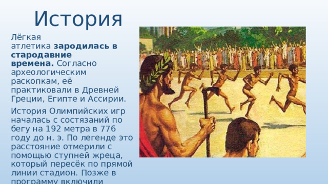 История Лёгкая атлетика  зародилась в стародавние времена.  Согласно археологическим раскопкам, её практиковали в Древней Греции, Египте и Ассирии. История Олимпийских игр началась с состязаний по бегу на 192 метра в 776 году до н. э. По легенде это расстояние отмерили с помощью ступней жреца, который пересёк по прямой линии стадион. Позже в программу включили прочие виды лёгкой атлетики. 