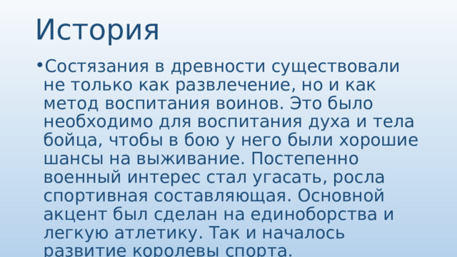 История Состязания в древности существовали не только как развлечение, но и как метод воспитания воинов. Это было необходимо для воспитания духа и тела бойца, чтобы в бою у него были хорошие шансы на выживание. Постепенно военный интерес стал угасать, росла спортивная составляющая. Основной акцент был сделан на единоборства и легкую атлетику. Так и началось развитие королевы спорта. 