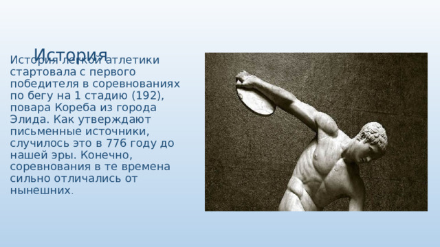  История     История легкой атлетики стартовала с первого победителя в соревнованиях по бегу на 1 стадию (192), повара Кореба из города Элида. Как утверждают письменные источники, случилось это в 776 году до нашей эры. Конечно, соревнования в те времена сильно отличались от нынешних . 