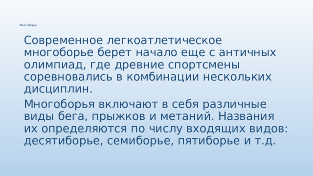 Многоборье Современное легкоатлетическое многоборье берет начало еще с античных олимпиад, где древние спортсмены соревновались в комбинации нескольких дисциплин. Многоборья включают в себя различные виды бега, прыжков и метаний. Названия их определяются по числу входящих видов: десятиборье, семиборье, пятиборье и т.д. 
