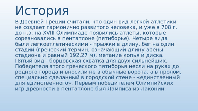 История В Древней Греции считали, что один вид легкой атлетики не создает гармонично развитого человека, и уже в 708 г. до н.э. на XVIII Олимпиаде появились атлеты, которые соревновались в пентатлоне (пятиборье). Четыре вида были легкоатлетическими - прыжки в длину, бег на один стадий (греческий термин, означающий длину арены стадиона и равный 192,27 м), метание копья и диска. Пятый вид - борцовская схватка для двух сильнейших. Победителя этого греческого пятиборья несли на руках до родного города и вносили не в обычные ворота, а в пролом, специально сделанный в городской стене - «единственный для единственного». Первым победителем Олимпийских игр древности в пентатлоне был Ламписа из Лаконии 