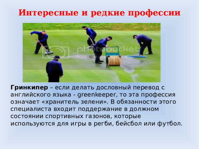 Интересные и редкие профессии Гринкипер – если делать дословный перевод с английского языка - greenkeeper, то эта профессия означает «хранитель зелени». В обязанности этого специалиста входит поддержание в должном состоянии спортивных газонов, которые используются для игры в регби, бейсбол или футбол. 