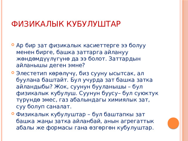 Физикалык кубулуштар Ар бир зат физикалык касиеттерге ээ болуу менен бирге, башка заттарга айлануу жөндөмдүүлүгүнө да ээ болот. Заттардын айланышы деген эмне? Элестетип көрөлүчү, биз сууну ысытсак, ал буулана баштайт. Бул учурда зат башка затка айландыбы? Жок, суунун бууланышы – бул физикалык кубулуш. Суунун буусу– бул суюктук түрүндө эмес, газ абалындагы химиялык зат, суу болуп саналат. Физикалык кубулуштар – бул баштапкы зат башка жаңы затка айланбай, анын агрегаттык абалы же формасы гана өзгөргөн кубулуштар. 