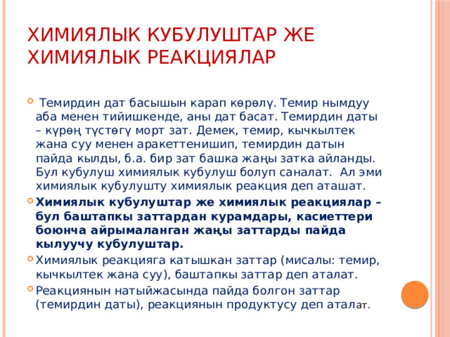 Химиялык кубулуштар же химиялык реакциялар  Темирдин дат басышын карап көрөлү. Темир нымдуу аба менен тийишкенде, аны дат басат. Темирдин даты – күрөң түстөгү морт зат. Демек, темир, кычкылтек жана суу менен аракеттенишип, темирдин датын пайда кылды, б.а. бир зат башка жаңы затка айланды. Бул кубулуш химиялык кубулуш болуп саналат. Ал эми химиялык кубулушту химиялык реакция деп аташат. Химиялык кубулуштар же химиялык реакциялар – бул баштапкы заттардан курамдары, касиеттери боюнча айрымаланган жаңы заттарды пайда кылуучу кубулуштар. Химиялык реакцияга катышкан заттар (мисалы: темир, кычкылтек жана суу), баштапкы заттар деп аталат. Реакциянын натыйжасында пайда болгон заттар (темирдин даты), реакциянын продуктусу деп атал ат. 