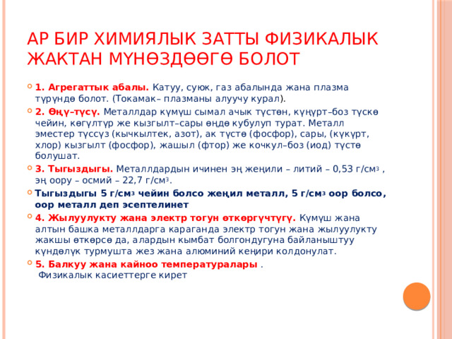Ар бир химиялык затты физикалык жактан мүнөздөөгө болот 1.   Агрегаттык абалы.   Катуу, суюк, газ абалында жана плазма түрүндө болот. (Токамак– плазманы алуучу курал ). 2.   Өңү–түсү.   Металлдар күмүш сымал ачык түстөн, күңүрт–боз түскө чейин, көгүлтүр же кызгылт–сары өңдө кубулуп турат. Металл эместер түссүз (кычкылтек, азот), ак түстө (фосфор), сары, (күкүрт, хлор) кызгылт (фосфор), жашыл (фтор) же кочкул–боз (иод) түстө болушат. 3.   Тыгыздыгы.   Металлдардын ичинен эң жеңили – литий – 0,53 г/см 3  , эң оору – осмий – 22,7 г/см 3 . Тыгыздыгы 5 г/см 3  чейин болсо жеңил металл, 5 г/см 3  оор болсо, оор металл деп эсептелинет 4.   Жылуулукту жана электр тогун өткөргүчтүгү.   Күмүш жана алтын башка металлдарга караганда электр тогун жана жылуулукту жакшы өткөрсɵ да, алардын кымбат болгондугуна байланыштуу күндөлүк турмушта жез жана алюминий кеңири колдонулат. 5.   Балкуу жана кайноо температуралары   . Физикалык касиеттерге кирет 