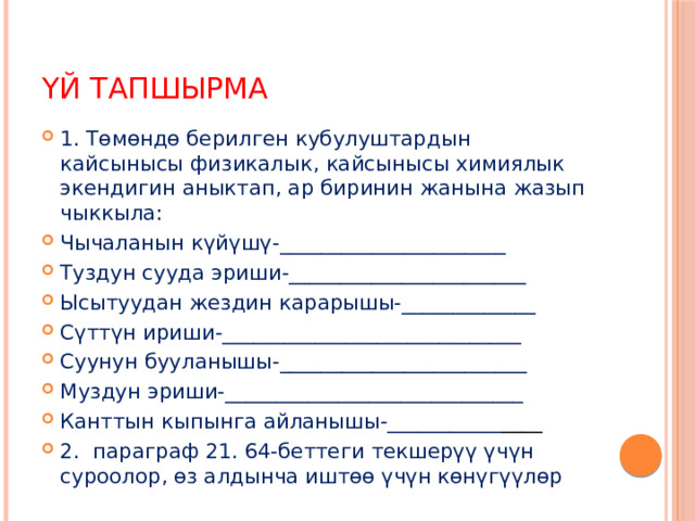 Үй тапшырма 1. Төмөндө берилген кубулуштардын кайсынысы физикалык, кайсынысы химиялык экендигин аныктап, ар биринин жанына жазып чыккыла: Чычаланын күйүшү-______________________ Туздун сууда эриши-_______________________ Ысытуудан жездин карарышы-_____________ Сүттүн ириши-_____________________________ Суунун бууланышы-________________________ Муздун эриши-_____________________________ Канттын кыпынга айланышы-___________ ____ 2. параграф 21. 64-беттеги текшерүү үчүн суроолор, өз алдынча иштөө үчүн көнүгүүлөр 