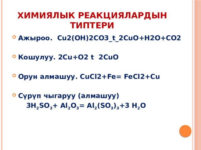 Химиялык реакциялардын типтери Ажыроо. Cu2(OH)2CO3_t_2CuO+H2O+CO2  Кошулуу. 2Cu+O2 t 2CuO  Орун алмашуу. CuCl2+Fe= FeCl2+Cu  Сүрүп чыгаруу (алмашуу)  3H 2 SO 3 + Al 2 O 3 = Al 2 (SO 3 ) 3 +3 H 2 О   