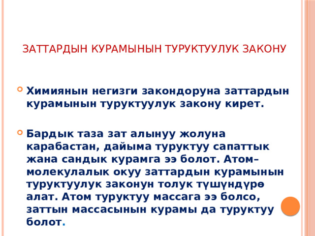   ЗАТТАРДЫН КУРАМЫНЫН ТУРУКТУУЛУК ЗАКОНУ Химиянын негизги закондоруна заттардын курамынын туруктуулук закону кирет.  Бардык таза зат алынуу жолуна карабастан, дайыма туруктуу сапаттык жана сандык курамга ээ болот. Атом–молекулалык окуу заттардын курамынын туруктуулук законун толук түшүндүрө алат. Атом туруктуу массага ээ болсо, заттын массасынын курамы да туруктуу болот . 