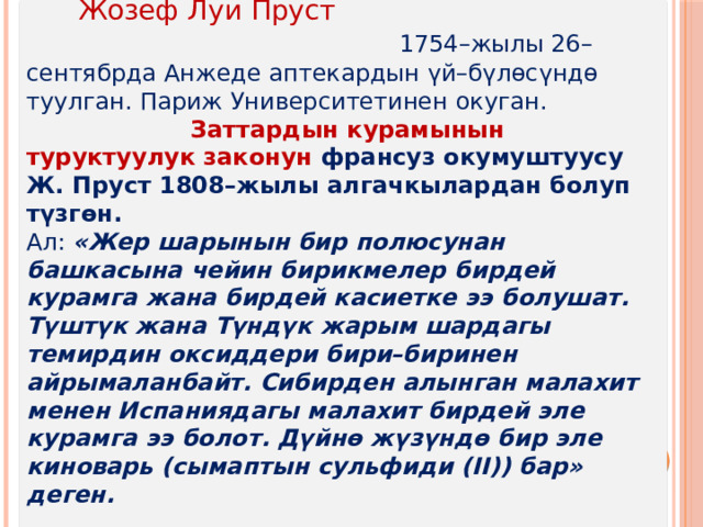  Жозеф Луи Пруст 1754–жылы 26–сентябрда Анжеде аптекардын үй–бүлөсүндө туулган. Париж Университетинен окуган.  Заттардын курамынын туруктуулук законун франсуз окумуштуусу Ж. Пруст 1808–жылы алгачкылардан болуп түзгөн. Ал:  «Жер шарынын бир полюсунан башкасына чейин бирикмелер бирдей курамга жана бирдей касиетке ээ болушат. Түштүк жана Түндүк жарым шардагы темирдин оксиддери бири–биринен айрымаланбайт. Сибирден алынган малахит менен Испаниядагы малахит бирдей эле курамга ээ болот. Дүйнө жүзүндө бир эле киноварь (сымаптын сульфиди (II)) бар» деген. 