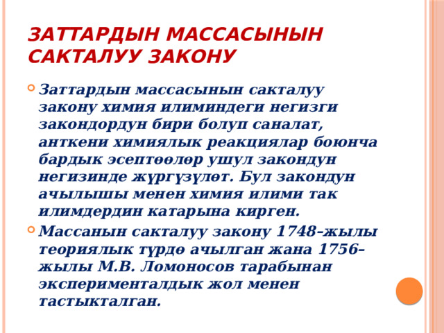 Заттардын массасынын сакталуу закону Заттардын массасынын сакталуу закону химия илиминдеги негизги закондордун бири болуп саналат, анткени химиялык реакциялар боюнча бардык эсептөөлөр ушул закондун негизинде жүргүзүлөт. Бул закондун ачылышы менен химия илими так илимдердин катарына кирген. Массанын сакталуу закону 1748–жылы теориялык түрдө ачылган жана 1756–жылы М.В. Ломоносов тарабынан эксперименталдык жол менен тастыкталган. 