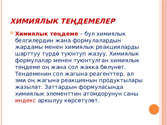 Химиялык теңдемелер Химиялык теңдеме   – бул химиялык белгилердин жана формулалардын жардамы менен химиялык реакцияларды шарттуу түрдө туюнтуп жазуу. Химиялык формулалар менен туюнтулган химиялык теңдеме оң жана сол жакка бөлүнөт. Тендеменин сол жагына реагенттер, ал эми оң жагына реакциянын продуктылары жазылат. Заттардын формуласында химиялык элементтин атомдорунун саны индекс аркылуу көрсөтүлөт. 