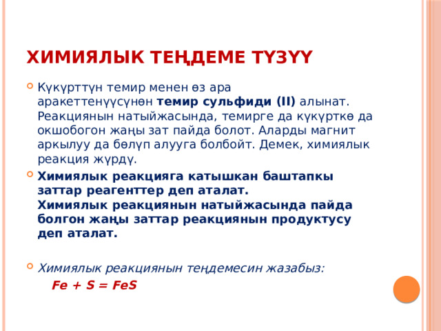 Химиялык теңдеме түзүү Күкүрттүн темир менен өз ара аракеттенүүсүнөн  темир сульфиди (II)  алынат. Реакциянын натыйжасында, темирге да күкүрткө да окшобогон жаңы зат пайда болот. Аларды магнит аркылуу да бөлүп алууга болбойт. Демек, химиялык реакция жүрдү. Химиялык реакцияга катышкан баштапкы заттар реагенттер деп аталат.  Химиялык реакциянын натыйжасында пайда болгон жаңы заттар реакциянын продуктусу деп аталат.   Химиялык реакциянын теңдемесин жазабыз:  Fe + S = FeS   