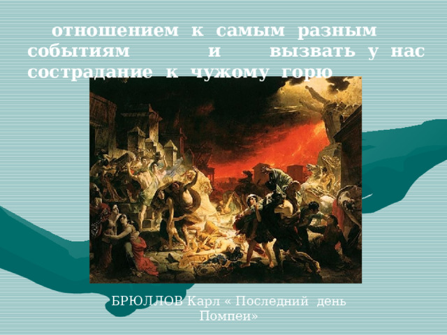  отношением к самым разным событиям и вызвать у нас сострадание к чужому горю БРЮЛЛОВ Карл « Последний день Помпеи»  