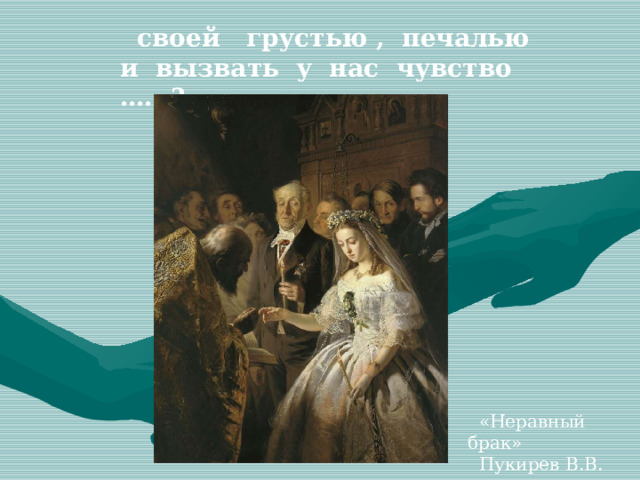  своей грустью , печалью и вызвать у нас чувство ….. ?  «Неравный брак»  Пукирев В.В. 