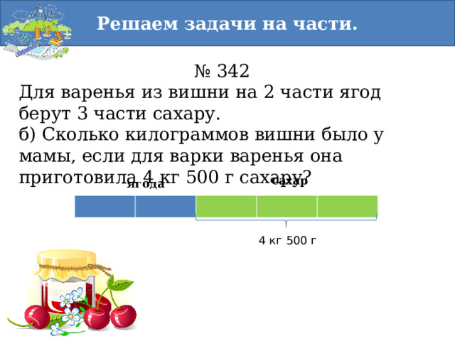 Решаем задачи на части. № 342 Для варенья из вишни на 2 части ягод берут 3 части сахару. б) Сколько килограммов вишни было у мамы, если для варки варенья она приготовила 4 кг 500 г сахару? сахар ягода 4 кг 500 г 