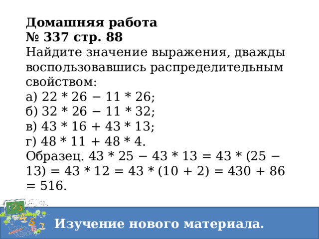 Домашняя работа № 337 стр. 88 Найдите значение выражения, дважды воспользовавшись распределительным свойством:  а) 22 * 26 − 11 * 26;  б) 32 * 26 − 11 * 32;  в) 43 * 16 + 43 * 13;  г) 48 * 11 + 48 * 4.  Образец. 43 * 25 − 43 * 13 = 43 * (25 − 13) = 43 * 12 = 43 * (10 + 2) = 430 + 86 = 516. Изучение нового материала. 