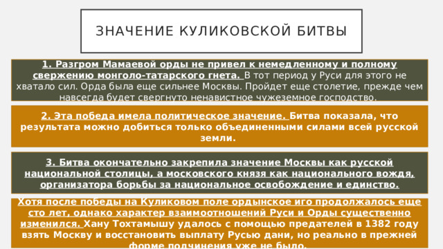 Значение куликовской битвы 1. Разгром Мамаевой орды не привел к немедленному и полному свержению монголо-татарского гнета. В тот период у Руси для этого не хватало сил. Орда была еще сильнее Москвы. Пройдет еще столетие, прежде чем навсегда будет свергнуто ненавистное чужеземное господство. 2. Эта победа имела политическое значение. Битва показала, что результата можно добиться только объединенными силами всей русской земли. 3. Битва окончательно закрепила значение Москвы как русской национальной столицы, а московского князя как национального вождя, организатора борьбы за национальное освобождение и единство. Хотя после победы на Куликовом поле ордынское иго продолжалось еще сто лет, однако характер взаимоотношений Руси и Орды существенно изменился. Хану Тохтамышу удалось с помощью предателей в 1382 году взять Москву и восстановить выплату Русью дани, но реально в прежней форме подчинения уже не было.