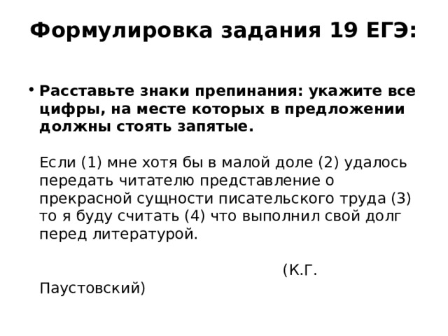 Формулировка задания 19 ЕГЭ:   Расставьте знаки препинания: укажите все цифры, на месте которых в предложении должны стоять запятые.   Если (1) мне хотя бы в малой доле (2) удалось передать читателю представление о прекрасной сущности писательского труда (3) то я буду считать (4) что выполнил свой долг перед литературой.   (К.Г. Паустовский) 