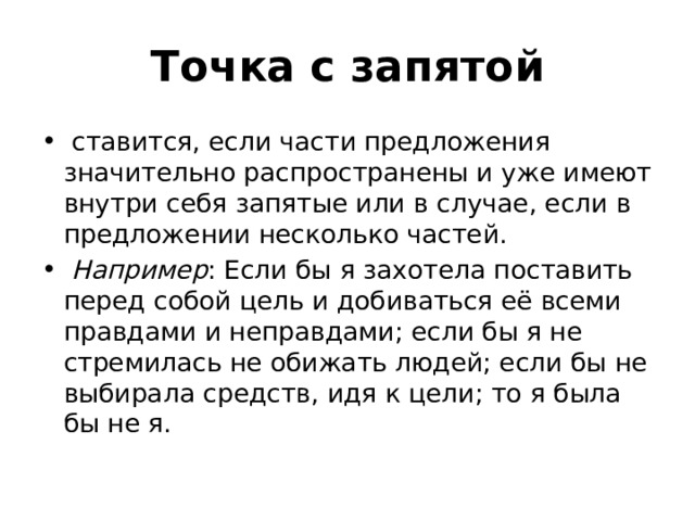 Точка с запятой   ставится, если части предложения значительно распространены и уже имеют внутри себя запятые или в случае, если в предложении несколько частей.  Например : Если бы я захотела поставить перед собой цель и добиваться её всеми правдами и неправдами; если бы я не стремилась не обижать людей; если бы не выбирала средств, идя к цели; то я была бы не я. 