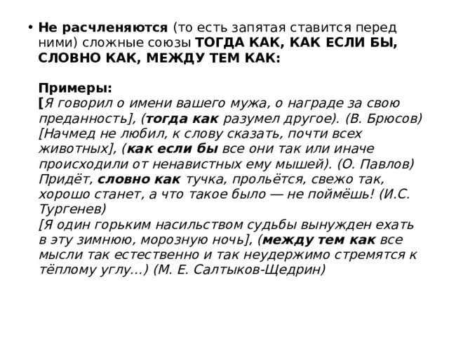 Не расчленяются (то есть запятая ставится перед ними) сложные союзы  ТОГДА КАК, КАК ЕСЛИ БЫ, СЛОВНО КАК, МЕЖДУ ТЕМ КАК:    Примеры:  [ Я говорил о имени вашего мужа, о награде за свою преданность], ( тогда как разумел другое). (В. Брюсов)  [Начмед не любил, к слову сказать, почти всех животных], ( как если бы все они так или иначе происходили от ненавистных ему мышей). (О. Павлов)  Придёт, словно как тучка, прольётся, свежо так, хорошо станет, а что такое было ― не поймёшь! (И.С. Тургенев)  [Я один горьким насильством судьбы вынужден ехать в эту зимнюю, морозную ночь], ( между тем как все мысли так естественно и так неудержимо стремятся к тёплому углу…) (М. Е. Салтыков-Щедрин) 