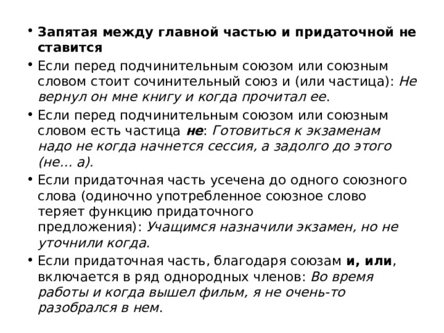 Запятая между главной частью и придаточной не ставится Если перед подчинительным союзом или союзным словом стоит сочинительный союз и (или частица):  Не вернул он мне книгу и когда прочитал ее . Если перед подчинительным союзом или союзным словом есть частица  не :  Готовиться к экзаменам надо не когда начнется сессия, а задолго до этого (не… а). Если придаточная часть усечена до одного союзного слова (одиночно употребленное союзное слово теряет функцию придаточного предложения):  Учащимся назначили экзамен, но не уточнили когда . Если придаточная часть, благодаря союзам  и, или , включается в ряд однородных членов:  Во время работы и когда вышел фильм, я не очень-то разобрался в нем . 