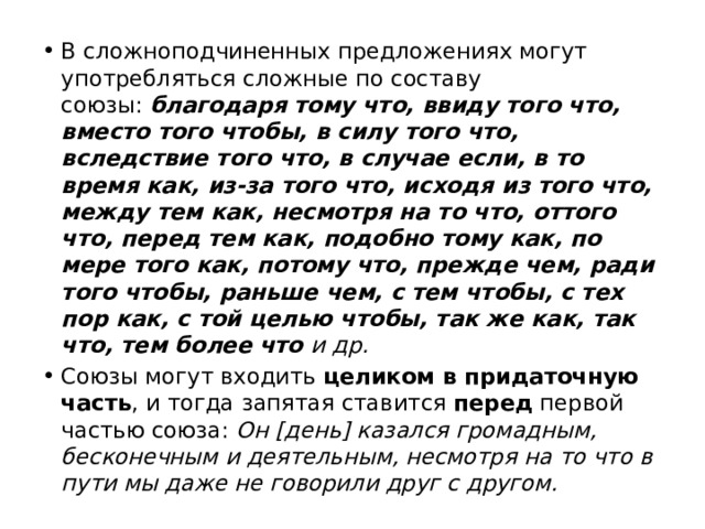 В сложноподчиненных предложениях могут употребляться сложные по составу союзы:  благодаря тому что, ввиду того что, вместо того чтобы, в силу того что, вследствие того что, в случае если, в то время как, из-за того что, исходя из того что, между тем как, несмотря на то что, оттого что, перед тем как, подобно тому как, по мере того как, потому что, прежде чем, ради того чтобы, раньше чем, с тем чтобы, с тех пор как, с той целью чтобы, так же как, так что, тем более что и др. Союзы могут входить целиком в придаточную часть , и тогда запятая ставится перед первой частью союза:  Он [день] казался громадным, бесконечным и деятельным, несмотря на то что в пути мы даже не говорили друг с другом. 